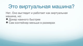 Это виртуальная машина?
Нет. Оно выглядит и работает как виртуальная
машина, но:
Докер намного быстрее
Сам контейнер меньше в размерах
 