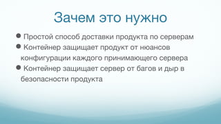 Зачем это нужно
Простой способ доставки продукта по серверам
Контейнер защищает продукт от нюансов
конфигурации каждого принимающего сервера
Контейнер защищает сервер от багов и дыр в
безопасности продукта
 