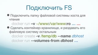 Подключить FS
Подключить папку файловой системы хоста для
чтения
docker run –v ~/www:/var/www:ro … …
Сделать контейнер-хранилище, и раздавать его
файловую систему остальным
docker create -v /temp/db --name dbhost
docker run --volumes-from dbhost …
 
