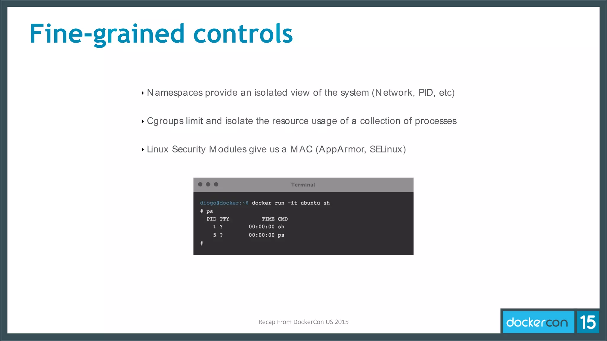 ‣ Namespaces provide an isolated view of the system (Network, PID, etc)
‣ Cgroups limit and isolate the resource usage of a collection of processes
‣ Linux Security Modules give us a MAC (AppArmor, SELinux)
Fine-grained controls
Recap	
  From	
  DockerCon	
  US	
  2015	
  
 