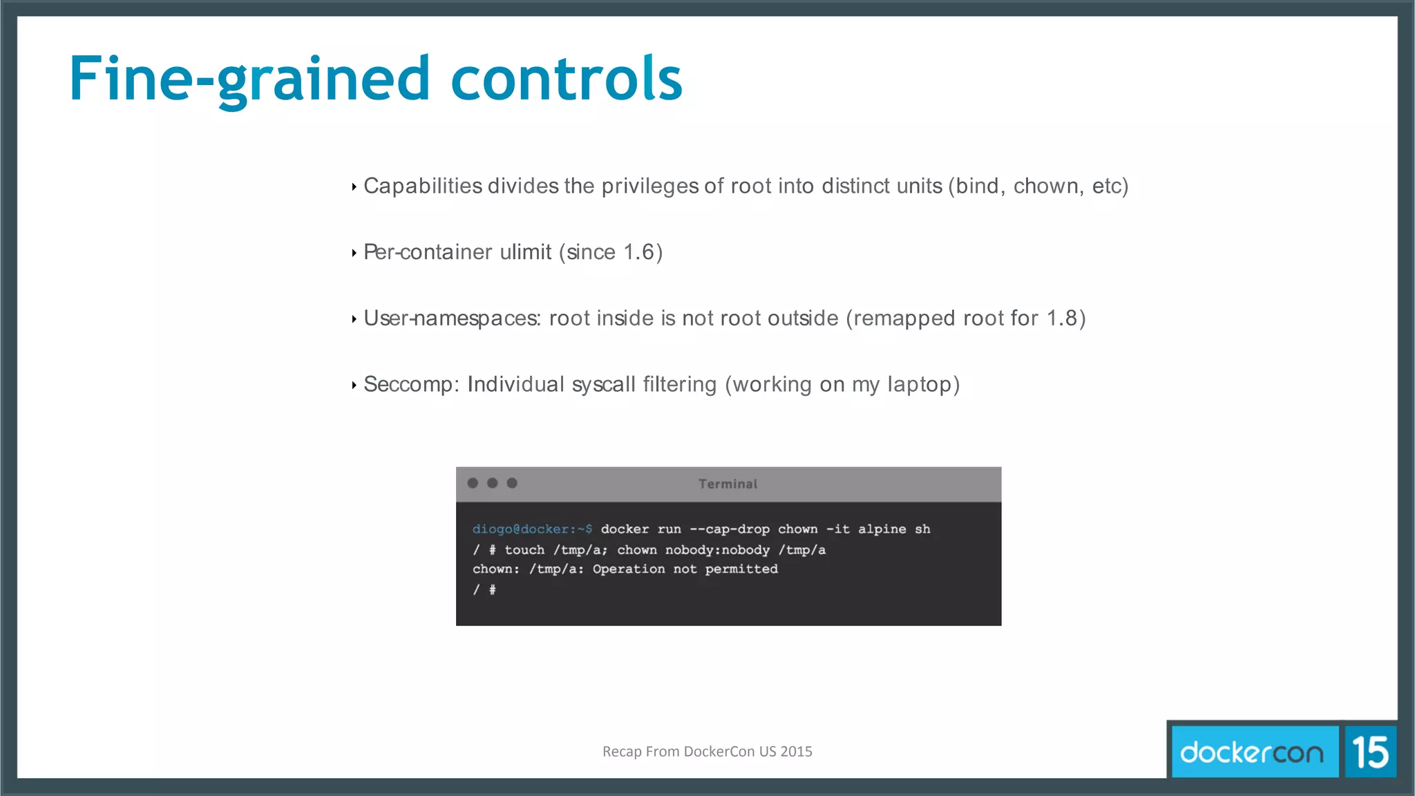 Fine-grained controls
‣ Capabilities divides the privileges of root into distinct units (bind, chown, etc)
‣ Per-container ulimit (since 1.6)
‣ User-namespaces: root inside is not root outside (remapped root for 1.8)
‣ Seccomp: Individual syscall filtering (working on my laptop)
Recap	
  From	
  DockerCon	
  US	
  2015	
  
 