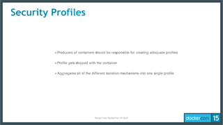 Security Profiles
‣ Producers of containers should be responsible for creating adequate profiles
‣ Profile gets shipped with the container
‣ Aggregates all of the different isolation mechanisms into one single profile
Recap	
  From	
  DockerCon	
  US	
  2015	
  
 