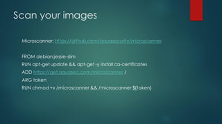Scan your images
Microscanner: https://github.com/aquasecurity/microscanner
FROM debian:jessie-slim
RUN apt-get update && apt-get -y install ca-certificates
ADD https://get.aquasec.com/microscanner /
ARG token
RUN chmod +x /microscanner && /microscanner ${token}
 