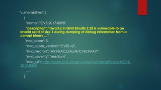 "vulnerabilities": [
{
"name": "CVE-2017-8398",
"description": "dwarf.c in GNU Binutils 2.28 is vulnerable to an
invalid read of size 1 during dumping of debug information from a
corrupt binary …".
"nvd_score": 5,
"nvd_score_version": "CVSS v2",
"nvd_vectors": "AV:N/AC:L/Au:N/C:N/I:N/A:P",
"nvd_severity": "medium",
"nvd_url": https://web.nvd.nist.gov/view/vuln/detail?vulnId=CVE-
2017-8398,
…..
},
 