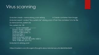 Virus scanning
$ docker create --name erlang_scan erlang # Create container from image
$ docker export –output "live_system.tar" erlang_scan # Push the container fs to tar file
$ clamscan live_system.tar
live_system.tar: OK
----------- SCAN SUMMARY -----------
Known viruses: 6590083
Engine version: 0.100.1
Scanned directories: 0
Scanned files: 1
Infected files: 0
Data scanned: 0.00 MB
Data read: 1029.54 MB (ratio 0.00:1)
Time: 9.586 sec (0 m 9 s)
$ docker rm erlang_scan
https://medium.com/@cwgem/thoughts-about-docker-security-8e0df4b43650
 
