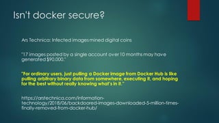 Isn't docker secure?
Ars Technica: Infected images mined digital coins
"17 images posted by a single account over10 months may have
generated $90,000."
"For ordinary users, just pulling a Docker image from Docker Hub is like
pulling arbitrary binary data from somewhere, executing it, and hoping
for the best without really knowing what’s in it.”
https://arstechnica.com/information-
technology/2018/06/backdoored-images-downloaded-5-million-times-
finally-removed-from-docker-hub/
 
