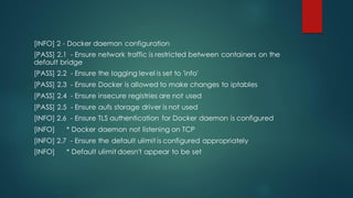 [INFO] 2 - Docker daemon configuration
[PASS] 2.1 - Ensure network traffic is restricted between containers on the
default bridge
[PASS] 2.2 - Ensure the logging level is set to 'info'
[PASS] 2.3 - Ensure Docker is allowed to make changes to iptables
[PASS] 2.4 - Ensure insecure registries are not used
[PASS] 2.5 - Ensure aufs storage driver is not used
[INFO] 2.6 - Ensure TLS authentication for Docker daemon is configured
[INFO] * Docker daemon not listening on TCP
[INFO] 2.7 - Ensure the default ulimit is configured appropriately
[INFO] * Default ulimit doesn't appear to be set
 