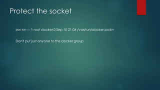 Protect the socket
srw-rw----1 root docker 0 Sep 10 21:04 /var/run/docker.sock=
Don't put just anyone to the docker group
 