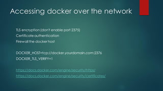 Accessing docker over the network
TLS encryption (don't enable port 2375)
Certificate authentication
Firewall the docker host
DOCKER_HOST=tcp://docker.yourdomain.com:2376
DOCKER_TLS_VERIFY=1
https://docs.docker.com/engine/security/https/
https://docs.docker.com/engine/security/certificates/
 