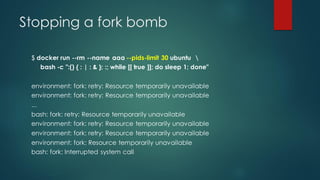 Stopping a fork bomb
$ docker run --rm --name aaa --pids-limit 30 ubuntu 
bash -c ":() { : | : & }; :; while [[ true ]]; do sleep 1; done"
environment: fork: retry: Resource temporarily unavailable
environment: fork: retry: Resource temporarily unavailable
...
bash: fork: retry: Resource temporarily unavailable
environment: fork: retry: Resource temporarily unavailable
environment: fork: retry: Resource temporarily unavailable
environment: fork: Resource temporarily unavailable
bash: fork: Interrupted system call
 
