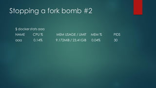 Stopping a fork bomb #2
$ docker stats aaa
NAME CPU % MEM USAGE / LIMIT MEM % PIDS
aaa 0.14% 9.172MiB / 23.41GiB 0.04% 30
 