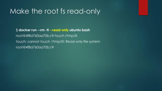 Make the root fs read-only
$ docker run --rm -ti --read-only ubuntu bash
root@4f8d760aa70b:/# touch /tmp/iii
touch: cannot touch '/tmp/iii': Read-only file system
root@4f8d760aa70b:/#
 