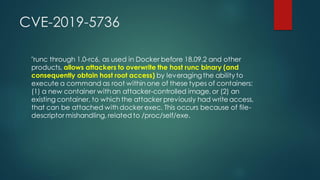 CVE-2019-5736
"runc through 1.0-rc6, as used in Docker before 18.09.2 and other
products, allows attackers to overwrite the host runc binary (and
consequently obtain host root access) by leveragingthe ability to
execute a command as root within one of these types of containers:
(1) a new container withan attacker-controlled image, or (2) an
existing container, to which the attacker previously had write access,
that can be attached with docker exec. This occurs because of file-
descriptor mishandling, related to /proc/self/exe.
 