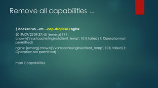 Remove all capabilities ...
$ docker run --rm --cap-drop=ALL nginx
2019/09/22 09:37:45 [emerg] 1#1:
chown("/var/cache/nginx/client_temp", 101) failed (1: Operation not
permitted)
nginx: [emerg] chown("/var/cache/nginx/client_temp", 101) failed (1:
Operation not permitted)
man 7 capabilities
 