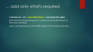… add only what's required
$ docker run --rm --cap-add=chown --cap-drop=ALL nginx
2019/09/22 09:39:28 [emerg] 1#1: bind() to 0.0.0.0:80 failed (13:
Permission denied)
nginx: [emerg] bind() to 0.0.0.0:80 failed (13: Permission denied)
 