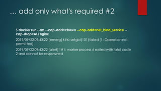 … add only what's required #2
$ docker run --rm --cap-add=chown --cap-add=net_bind_service --
cap-drop=ALL nginx
2019/09/22 09:43:22 [emerg] 6#6: setgid(101)failed (1: Operation not
permitted)
2019/09/22 09:43:22 [alert] 1#1: workerprocess 6 exitedwithfatal code
2 and cannot be respawned
 