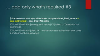 … add only what's required #3
$ docker run --rm --cap-add=chown --cap-add=net_bind_service --
cap-add=setgid --cap-drop=ALL nginx
2019/09/22 09:43:54 [emerg] 6#6: setuid(101)failed (1: Operation not
permitted)
2019/09/22 09:43:54 [alert] 1#1: workerprocess 6 exitedwithfatal code
2 and cannot be respawned
 