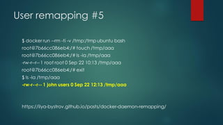 User remapping #5
$ docker run --rm -ti -v /tmp:/tmp ubuntu bash
root@7b66cc086eb4:/# touch /tmp/aaa
root@7b66cc086eb4:/# ls -la /tmp/aaa
-rw-r--r--1 root root 0 Sep 22 10:13 /tmp/aaa
root@7b66cc086eb4:/# exit
$ ls -la /tmp/aaa
-rw-r--r-- 1 john users 0 Sep 22 12:13 /tmp/aaa
https://ilya-bystrov.github.io/posts/docker-daemon-remapping/
 