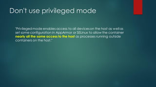 Don't use privileged mode
"Privileged mode enables access to all deviceson the host as wellas
set some configuration in AppArmor or SELinux to allow the container
nearly all the same access to the host as processes running outside
containers on the host."
 