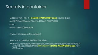 Secrets in container
$ docker run --rm –ti –e SOME_PASSWORD=aaaa ubuntu bash
root@7b66cc086eb4:/#echo $SOME_PASSWORD
aaaa
root@7b66cc086eb4:/#
Environments are often logged!
#less /proc/29487/task/29487/environ
PATH=/usr/local/sbin:/usr/local/bin:/usr/sbin:/usr/bin:/sbin:/bin^@HOSTN
AME=7b66cc086eb4^@TERM=xterm^@SOME_PASSWORD=aaaa^@H
OME=/root
 