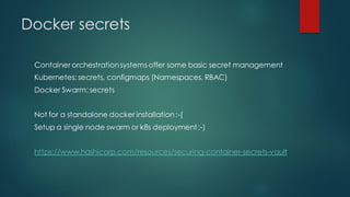 Docker secrets
Container orchestrationsystems offer some basic secret management
Kubernetes: secrets, configmaps (Namespaces, RBAC)
Docker Swarm: secrets
Not for a standalone docker installation :-(
Setup a single node swarm or k8s deployment:-)
https://www.hashicorp.com/resources/securing-container-secrets-vault
 