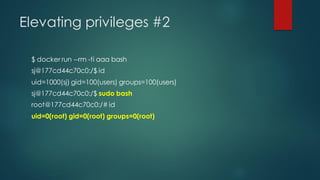 Elevating privileges #2
$ docker run --rm -ti aaa bash
sj@177cd44c70c0:/$ id
uid=1000(sj) gid=100(users) groups=100(users)
sj@177cd44c70c0:/$ sudo bash
root@177cd44c70c0:/# id
uid=0(root) gid=0(root) groups=0(root)
 