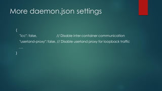 More daemon.json settings
{
"icc": false, // Disable inter container communication
"userland-proxy": false, // Disable userland proxy for loopback traffic
….
}
 