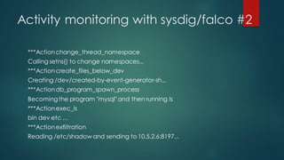 Activity monitoring with sysdig/falco #2
***Actionchange_thread_namespace
Calling setns() to change namespaces...
***Actioncreate_files_below_dev
Creating /dev/created-by-event-generator-sh...
***Actiondb_program_spawn_process
Becomingthe program "mysql" and then running ls
***Actionexec_ls
bin dev etc …
***Actionexfiltration
Reading /etc/shadow and sending to 10.5.2.6:8197...
 