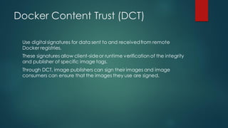 Docker Content Trust (DCT)
Use digital signatures for data sent to and receivedfrom remote
Docker registries.
These signatures allow client-sideor runtime verification of the integrity
and publisher of specific image tags.
Through DCT, image publishers can sign their images and image
consumers can ensure that the images they use are signed.
 