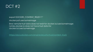 DCT #2
export DOCKER_CONTENT_TRUST="1"
docker pull user/someimage
Error: remote trust data does not exist for docker.io/user/someimage:
notary.docker.io does not have trust data for
docker.io/user/someimage
https://docs.docker.com/engine/security/trust/content_trust/
 