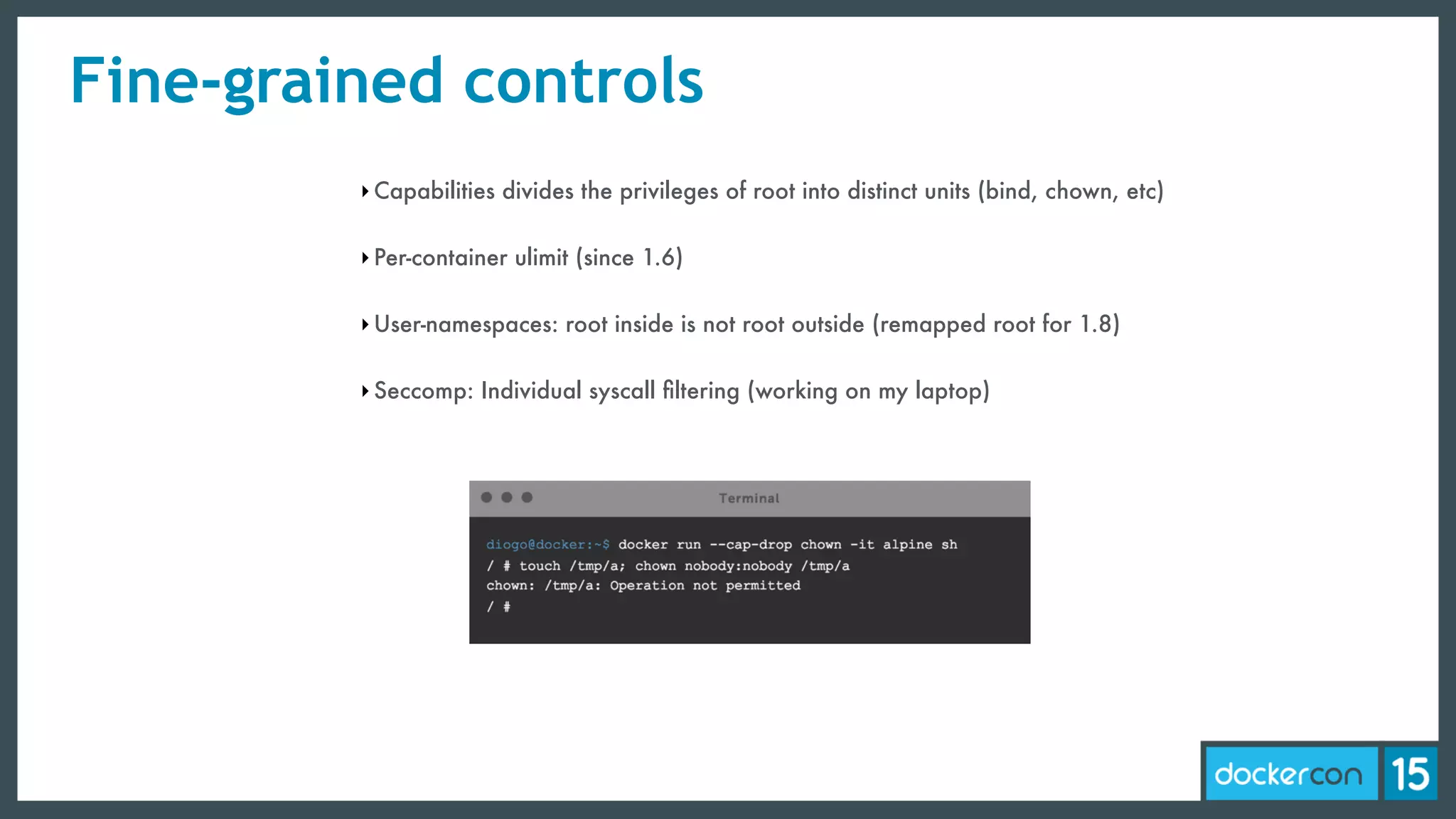 Fine-grained controls
‣Capabilities divides the privileges of root into distinct units (bind, chown, etc)
‣Per-container ulimit (since 1.6)
‣User-namespaces: root inside is not root outside (remapped root for 1.8)
‣Seccomp: Individual syscall ﬁltering (working on my laptop)
 