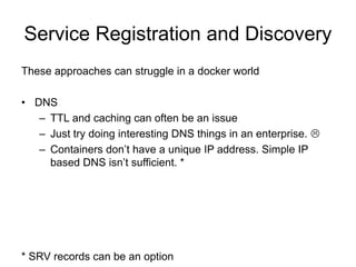 Service Registration and Discovery
These approaches can struggle in a docker world
• DNS
– TTL and caching can often be an issue
– Just try doing interesting DNS things in an enterprise. 
– Containers don’t have a unique IP address. Simple IP
based DNS isn’t sufficient. *
* SRV records can be an option
 