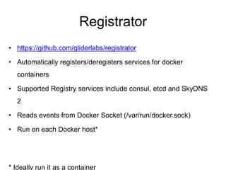 Registrator
• https://github.com/gliderlabs/registrator
• Automatically registers/deregisters services for docker
containers
• Supported Registry services include consul, etcd and SkyDNS
2
• Reads events from Docker Socket (/var/run/docker.sock)
• Run on each Docker host*
* Ideally run it as a container
 