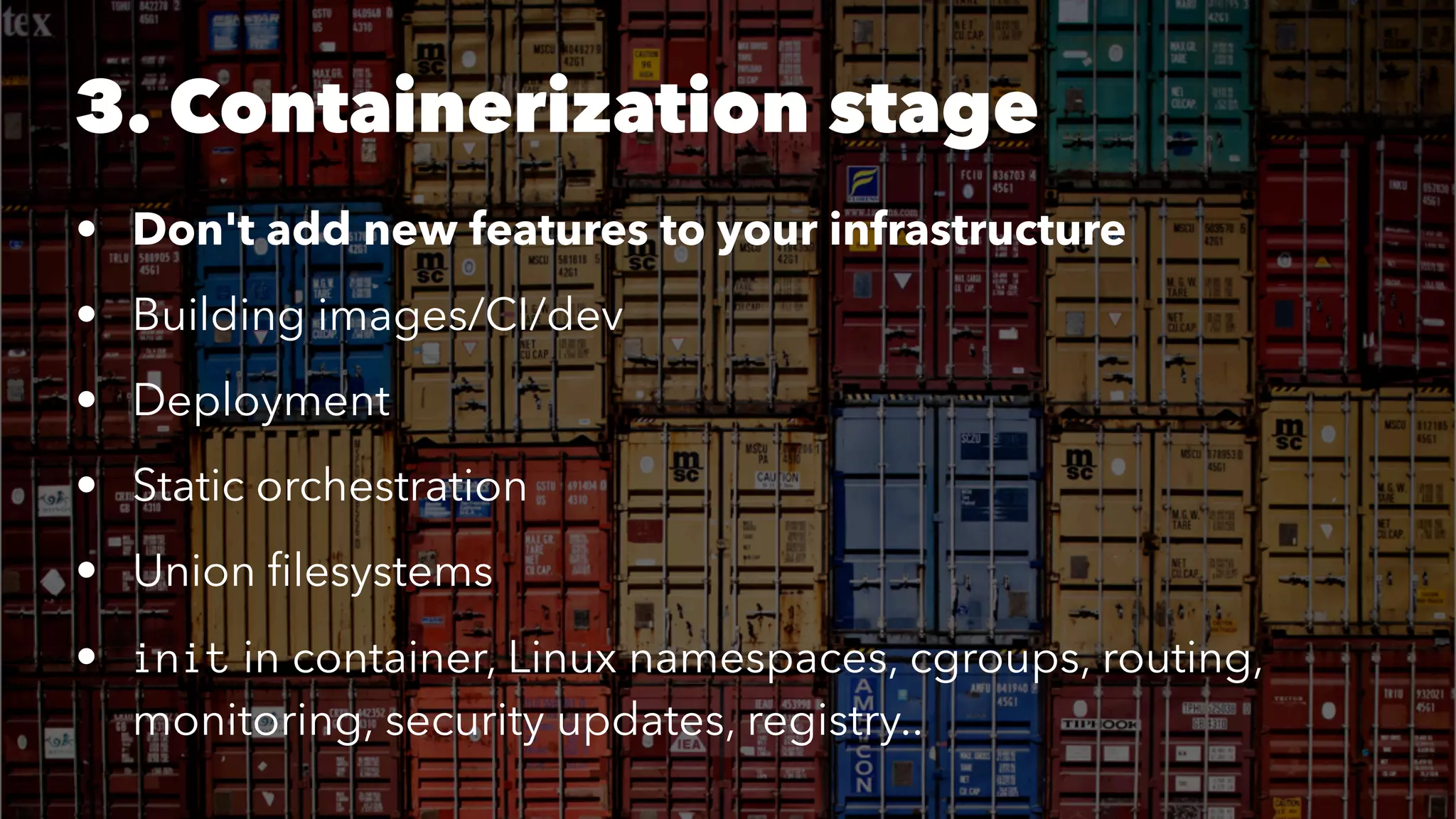 3. Containerization stage 
• Don't add new features to your infrastructure 
• Building images/CI/dev 
• Deployment 
• Static orchestration 
• Union filesystems 
• init in container, Linux namespaces, cgroups, routing, 
monitoring, security updates, registry.. 
 