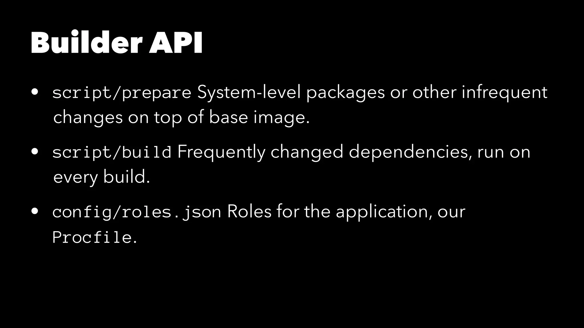 Builder API 
• script/prepare System-level packages or other infrequent 
changes on top of base image. 
• script/build Frequently changed dependencies, run on 
every build. 
• config/roles.json Roles for the application, our 
Procfile. 
 