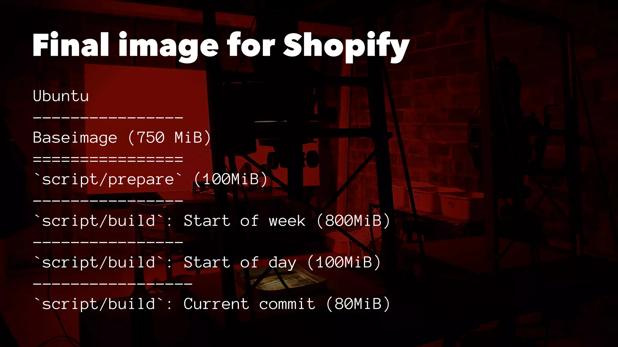 Final image for Shopify 
Ubuntu 
---------------- 
Baseimage (750 MiB) 
================ 
`script/prepare` (100MiB) 
---------------- 
`script/build`: Start of week (800MiB) 
---------------- 
`script/build`: Start of day (100MiB) 
----------------- 
`script/build`: Current commit (80MiB) 
 
