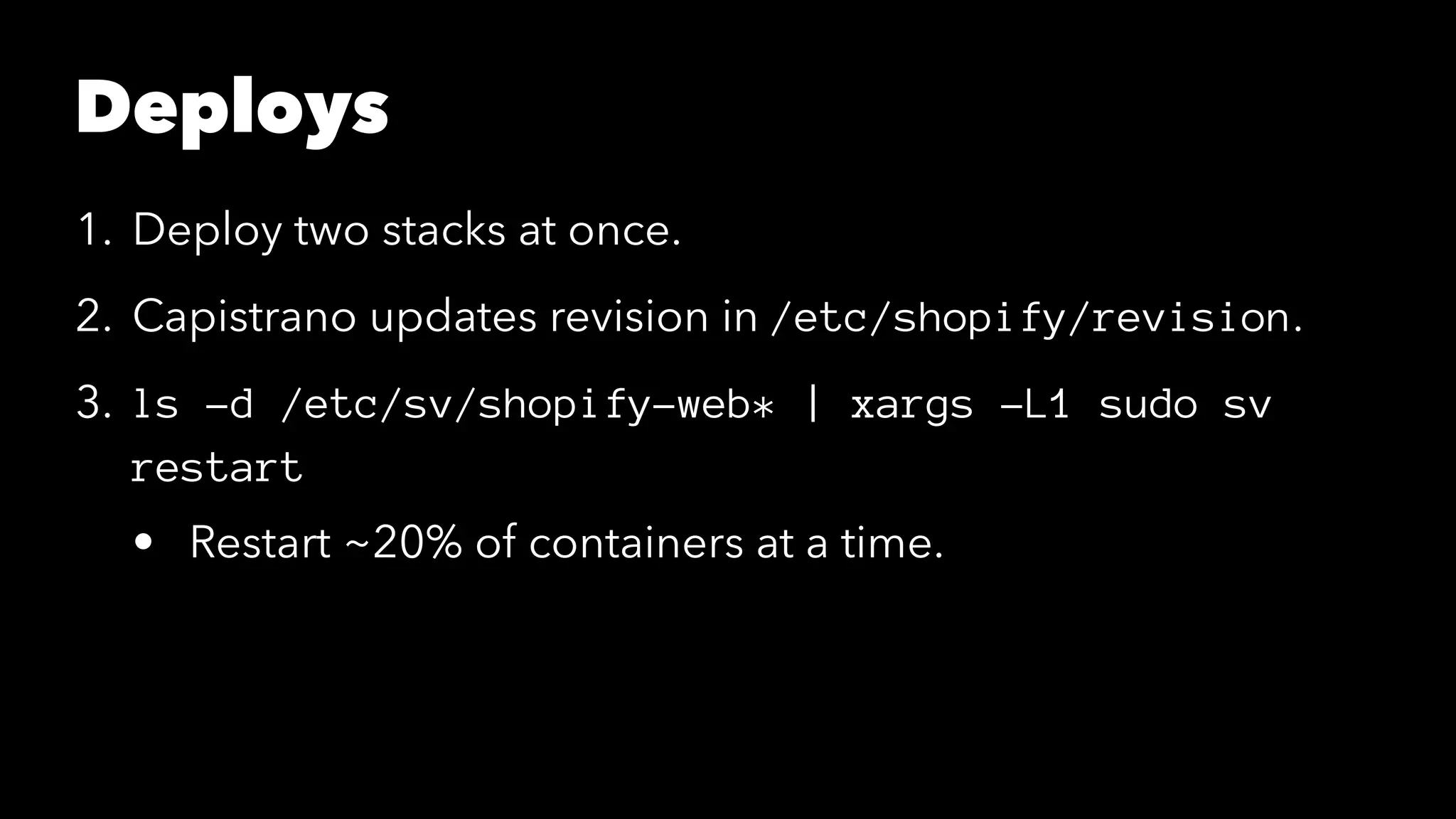 Deploys 
1. Deploy two stacks at once. 
2. Capistrano updates revision in /etc/shopify/revision. 
3. ls -d /etc/sv/shopify-web* | xargs -L1 sudo sv 
restart 
• Restart ~20% of containers at a time. 
 