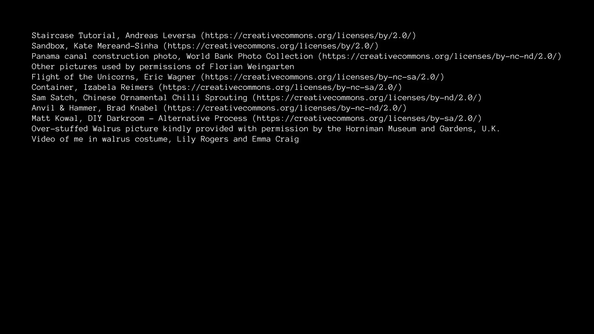 Staircase Tutorial, Andreas Leversa (https://creativecommons.org/licenses/by/2.0/) 
Sandbox, Kate Mereand-Sinha (https://creativecommons.org/licenses/by/2.0/) 
Panama canal construction photo, World Bank Photo Collection (https://creativecommons.org/licenses/by-nc-nd/2.0/) 
Other pictures used by permissions of Florian Weingarten 
Flight of the Unicorns, Eric Wagner (https://creativecommons.org/licenses/by-nc-sa/2.0/) 
Container, Izabela Reimers (https://creativecommons.org/licenses/by-nc-sa/2.0/) 
Sam Satch, Chinese Ornamental Chilli Sprouting (https://creativecommons.org/licenses/by-nd/2.0/) 
Anvil & Hammer, Brad Knabel (https://creativecommons.org/licenses/by-nc-nd/2.0/) 
Matt Kowal, DIY Darkroom - Alternative Process (https://creativecommons.org/licenses/by-sa/2.0/) 
Over-stuffed Walrus picture kindly provided with permission by the Horniman Museum and Gardens, U.K. 
Video of me in walrus costume, Lily Rogers and Emma Craig 
 