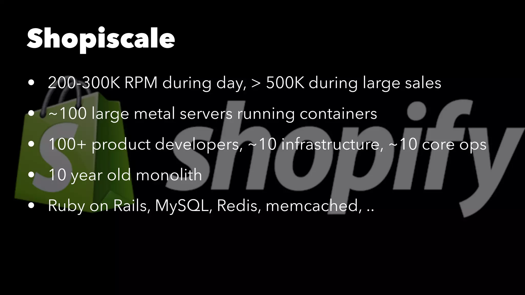 Shopiscale 
• 200-300K RPM during day, > 500K during large sales 
• ~100 large metal servers running containers 
• 100+ product developers, ~10 infrastructure, ~10 core ops 
• 10 year old monolith 
• Ruby on Rails, MySQL, Redis, memcached, .. 
 