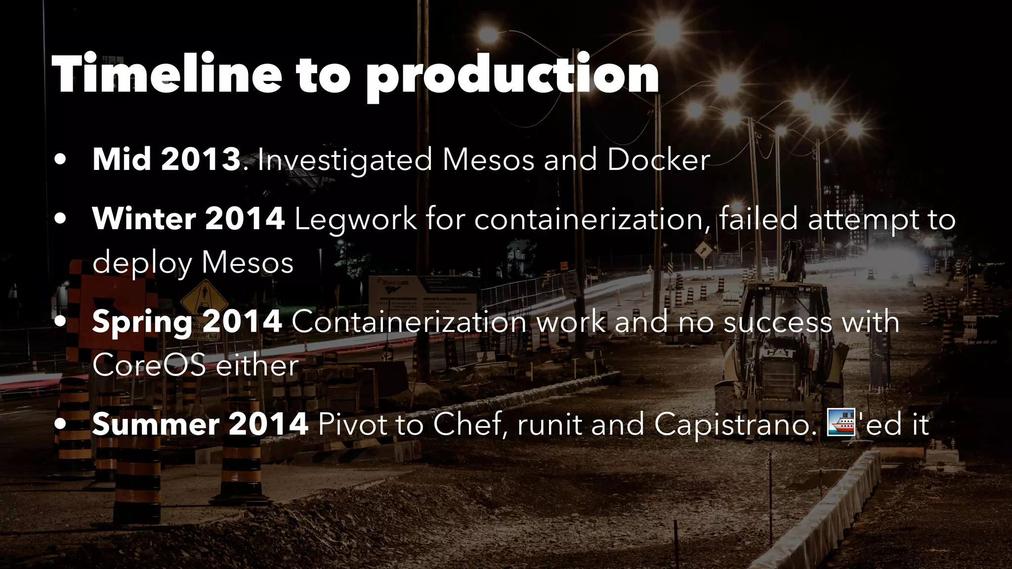 Timeline to production 
• Mid 2013. Investigated Mesos and Docker 
• Winter 2014 Legwork for containerization, failed attempt to 
deploy Mesos 
• Spring 2014 Containerization work and no success with 
CoreOS either 
• Summer 2014 Pivot to Chef, runit and Capistrano. !'ed it 
 