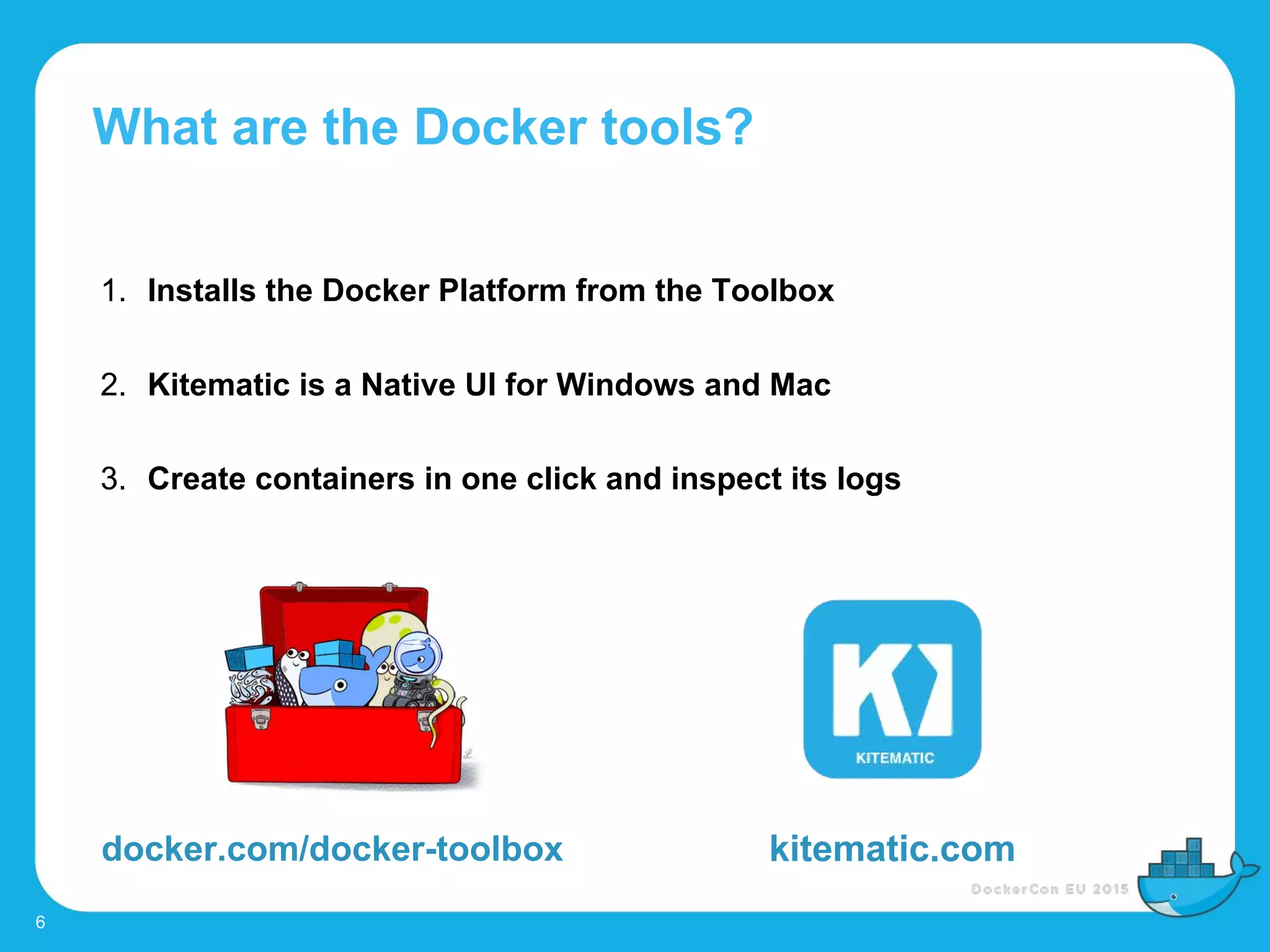 What are the Docker tools?
6
1. Installs the Docker Platform from the Toolbox
2. Kitematic is a Native UI for Windows and Mac
3. Create containers in one click and inspect its logs
docker.com/docker-toolbox kitematic.com
 