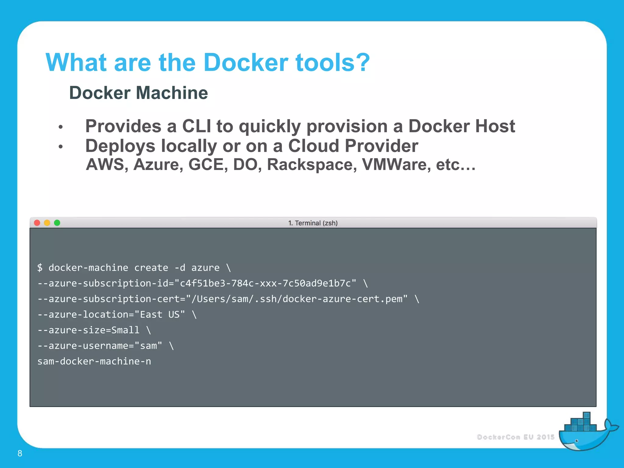What are the Docker tools?
8
Docker Machine
• Provides a CLI to quickly provision a Docker Host
• Deploys locally or on a Cloud Provider
AWS, Azure, GCE, DO, Rackspace, VMWare, etc…
$ docker-machine create -d azure 
--azure-subscription-id="c4f51be3-784c-xxx-7c50ad9e1b7c" 
--azure-subscription-cert="/Users/sam/.ssh/docker-azure-cert.pem" 
--azure-location="East US" 
--azure-size=Small 
--azure-username="sam" 
sam-docker-machine-n
 