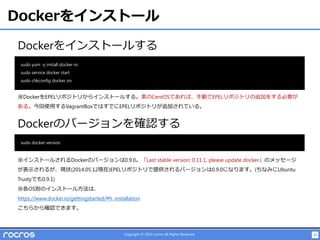 15Copyright © 2014 rocros All Rights Reserved.
Dockerをインストール
Dockerをインストールする
sudo yum -y install docker-io
sudo service docker start
sudo chkconfig docker on
※DockerをEPELリポジトリからインストールする。素のCentOSであれば、手動でEPELリポジトリの追加をする必要が
ある。今回使用するVagrantBoxではすでにEPELリポジトリが追加されている。
Dockerのバージョンを確認する
sudo docker version
※インストールされるDockerのバージョンは0.9.0。「Last stable version: 0.11.1, please update docker」のメッセージ
が表示されるが、現状(2014.05.12現在)EPELリポジトリで提供されるバージョンは0.9.0になります。(ちなみにUbuntu
Trustyでも0.9.1)
※各OS別のインストール方法は、
https://www.docker.io/gettingstarted/#h_installation
こちらから確認できます。
 
