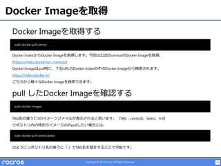 19Copyright © 2014 rocros All Rights Reserved.
Docker Imageを取得
Docker Imageを取得する
sudo docker pull centos
Docker IndexからDocker Imageを取得します。今回は公式のcentosのDocker Imageを取得。
(https://index.docker.io/_/centos/)
Docker Imageはpull時に、下記URLのDocker Indexの中のDocker Imageから検索されます。
https://index.docker.io/
こちらから様々なDocker Imageを検索できます。
pull したDocker Imageを確認する
sudo docker images
TAG名の違う3つのイメージファイルが表示されると思います。（TAG：centos6、latest、6.4）
リポジトリ内の特定のイメージのみpullしたい場合には、
sudo docker pull centos:latest
のようにリポジトリ名の後ろに「:」でTAG名を指定することで可能です。
 