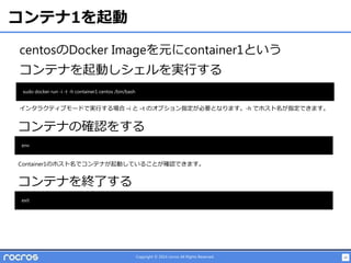 22Copyright © 2014 rocros All Rights Reserved.
コンテナ1を起動
centosのDocker Imageを元にcontainer1という
コンテナを起動しシェルを実行する
sudo docker run -i -t -h container1 centos /bin/bash
インタラクティブモードで実行する場合 –i と –t のオプション指定が必要となります。-h でホスト名が指定できます。
コンテナの確認をする
env
Container1のホスト名でコンテナが起動していることが確認できます。
コンテナを終了する
exit
 