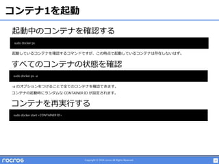 23Copyright © 2014 rocros All Rights Reserved.
コンテナ1を起動
起動中のコンテナを確認する
sudo docker ps
すべてのコンテナの状態を確認
sudo docker ps -a
コンテナを再実行する
sudo docker start <CONTAINER ID>
起動しているコンテナを確認するコマンドですが、この時点で起動しているコンテナは存在しないはず。
-a のオプションをつけることで全てのコンテナを確認できます。
コンテナの起動時にランダムな CONTAINER ID が設定されます。
 
