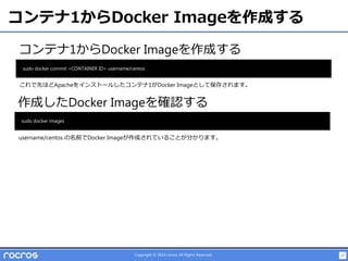 27Copyright © 2014 rocros All Rights Reserved.
コンテナ1からDocker Imageを作成する
コンテナ1からDocker Imageを作成する
sudo docker commit <CONTAINER ID> username/centos
作成したDocker Imageを確認する
sudo docker images
これで先ほどApacheをインストールしたコンテナ1がDocker Imageとして保存されます。
username/centos の名前でDocker Imageが作成されていることが分かります。
 