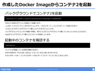 30Copyright © 2014 rocros All Rights Reserved.
作成したDocker Imageからコンテナ2を起動
バックグラウンドでコンテナ2を起動
sudo docker run -d -p 80:80 -h container2 username/centos /usr/sbin/httpd -D FOREGROUND
起動中のコンテナを確認する
sudo docker ps
先ほどとは別のオプションを指定して起動します。
-p はポートフォワーディングのオプションです。<ホストポート>:<コンテナポート>で指定できます。
-d はコンテナがバックグラウンドで動くようにするオプションです。
バックグラウンドでコンテナを動かす場合、何かジョブがフォアグラウンドで動いていないといけないようなので、
httpdがフォアグラウンドで動くようコマンドを指定しています。
コンテナ2が起動している状態が確認できます。
PORTSの部分が「0.0.0.0:80->80/tcp」になっているかと思いますがこれは、
ホストのポート:80 → コンテナ2のポート:80にポートフォワードしていることを示します。
 