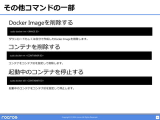 43Copyright © 2014 rocros All Rights Reserved.
その他コマンドの一部
Docker Imageを削除する
sudo docker rmi <IMAGE ID>
コンテナを削除する
sudo docker rm <CONTAINER ID>
ダウンロードもしくは自分で作成したDocker Imageを削除します。
コンテナをコンテナIDを指定して削除します。
起動中のコンテナを停止する
sudo docker kill <CONTAINER ID>
起動中のコンテナをコンテナIDを指定して停止します。
 