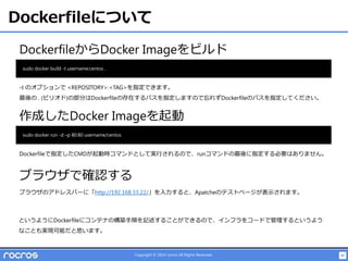 45Copyright © 2014 rocros All Rights Reserved.
Dockerfileについて
DockerfileからDocker Imageをビルド
-t のオプションで <REPOSITORY>:<TAG>を指定できます。
最後の . (ピリオド)の部分はDockerfileの存在するパスを指定しますので忘れずDockerfileのパスを指定してください。
sudo docker build -t username:centos .
作成したDocker Imageを起動
sudo docker run -d –p 80:80 username/centos
Dockerfileで指定したCMDが起動時コマンドとして実行されるので、runコマンドの最後に指定する必要はありません。
ブラウザで確認する
ブラウザのアドレスバーに「http://192.168.33.22/」を入力すると、Apatcheのテストページが表示されます。
というようにDockerfileにコンテナの構築手順を記述することができるので、インフラをコードで管理するというよう
なことも実現可能だと思います。
 